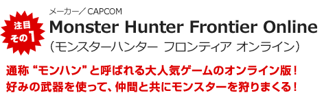注目その1“メーカー／CAPCOM　Monster Hunter Frontier Online（モンスターハンター フロンティア オンライン）　通称“モンハン”と呼ばれる大人気ゲームのオンライン版！好みの武器を使って、仲間と共にモンスターを狩りまくる！”