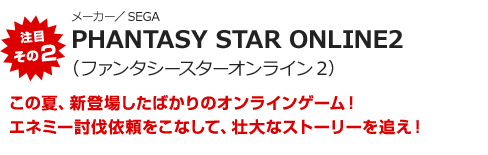 注目その2“メーカー／SEGA　PHANTASY STAR ONLINE2（ファンタシースターオンライン2）　この夏、新登場したばかりのオンラインゲーム！エネミー討伐依頼をこなして、壮大なストーリーを追え！